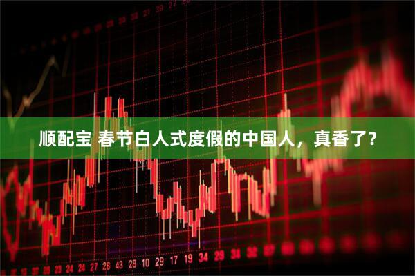 顺配宝 春节白人式度假的中国人，真香了？