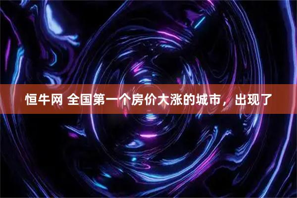 恒牛网 全国第一个房价大涨的城市，出现了