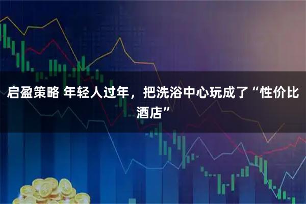 启盈策略 年轻人过年，把洗浴中心玩成了“性价比酒店”