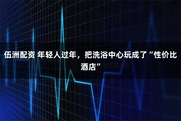 伍洲配资 年轻人过年，把洗浴中心玩成了“性价比酒店”