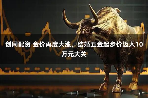 创同配资 金价再度大涨，结婚五金起步价迈入10万元大关