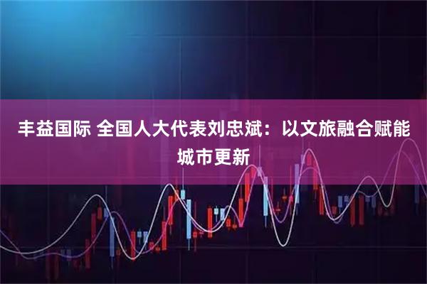 丰益国际 全国人大代表刘忠斌：以文旅融合赋能城市更新
