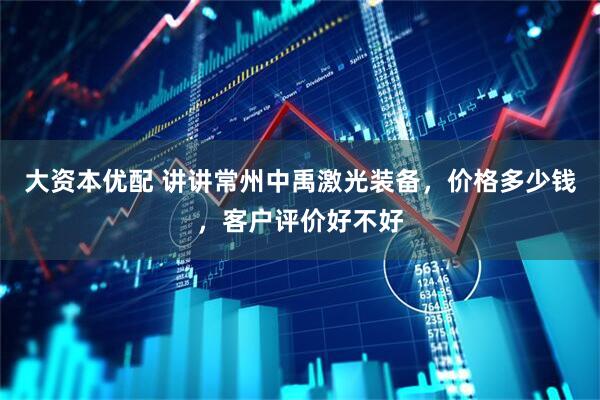 大资本优配 讲讲常州中禹激光装备，价格多少钱，客户评价好不好