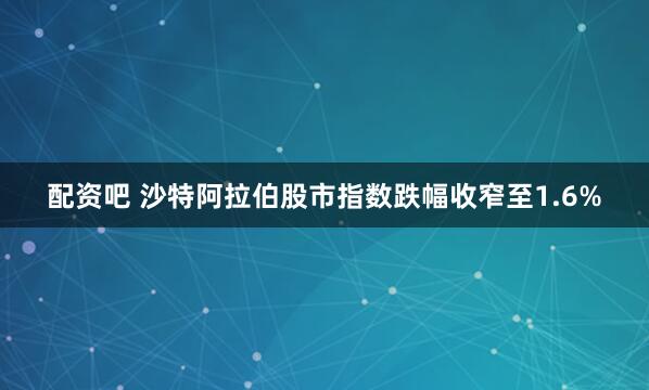配资吧 沙特阿拉伯股市指数跌幅收窄至1.6%