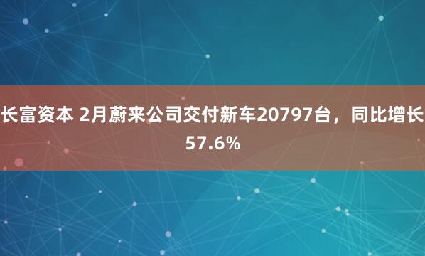 长富资本 2月蔚来公司交付新车20797台，同比增长57.6%