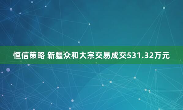 恒信策略 新疆众和大宗交易成交531.32万元