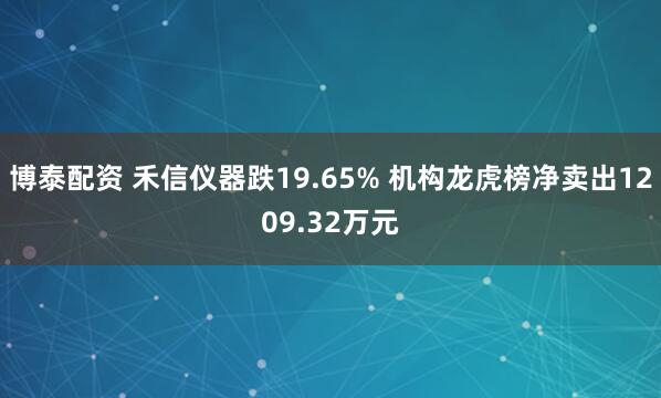 博泰配资 禾信仪器跌19.65% 机构龙虎榜净卖出1209.32万元