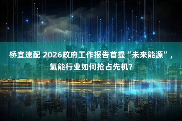 桥宜速配 2026政府工作报告首提“未来能源”，氢能行业如何抢占先机？