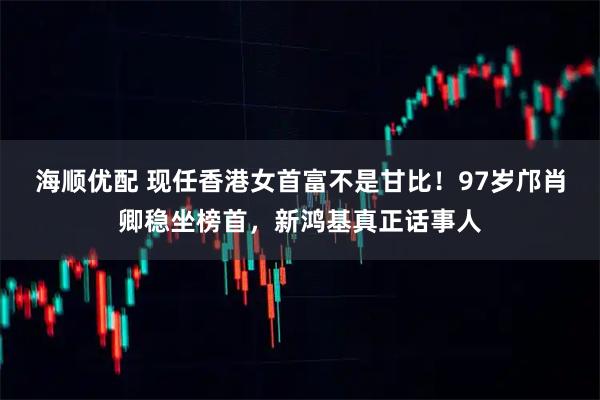 海顺优配 现任香港女首富不是甘比！97岁邝肖卿稳坐榜首，新鸿基真正话事人