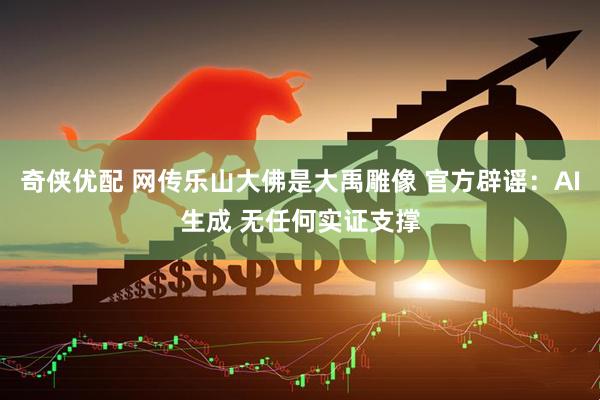 奇侠优配 网传乐山大佛是大禹雕像 官方辟谣：AI生成 无任何实证支撑