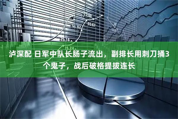 泸深配 日军中队长肠子流出,副排长用刺刀捅3个鬼子,战后破格提拔连长