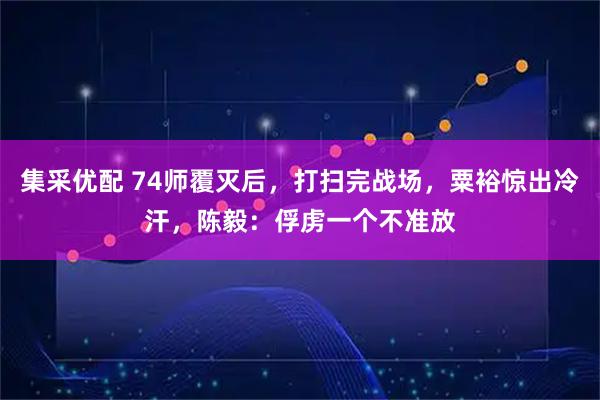 集采优配 74师覆灭后，打扫完战场，粟裕惊出冷汗，陈毅：俘虏一个不准放