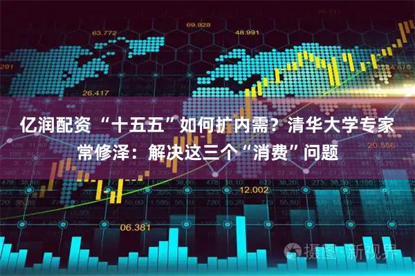 亿润配资 “十五五”如何扩内需？清华大学专家常修泽：解决这三个“消费”问题