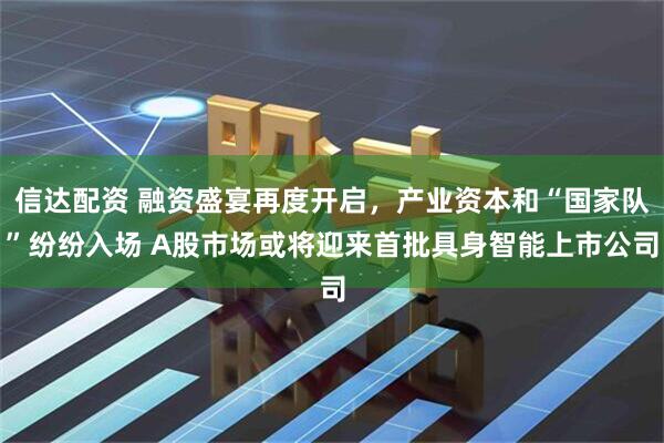 信达配资 融资盛宴再度开启，产业资本和“国家队”纷纷入场 A股市场或将迎来首批具身智能上市公司