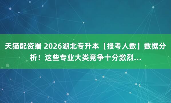 天猫配资端 2026湖北专升本【报考人数】数据分析！这些专业大类竞争十分激烈...