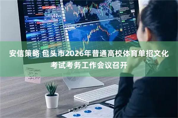 安信策略 包头市2026年普通高校体育单招文化考试考务工作会议召开