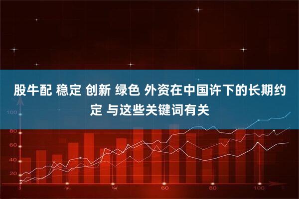 股牛配 稳定 创新 绿色 外资在中国许下的长期约定 与这些关键词有关