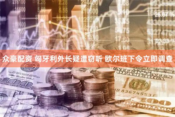 众豪配资 匈牙利外长疑遭窃听 欧尔班下令立即调查