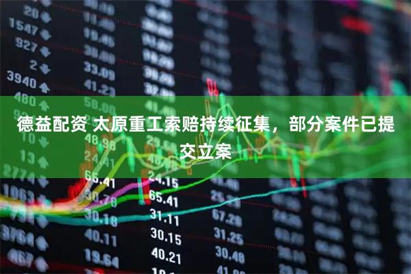 德益配资 太原重工索赔持续征集，部分案件已提交立案