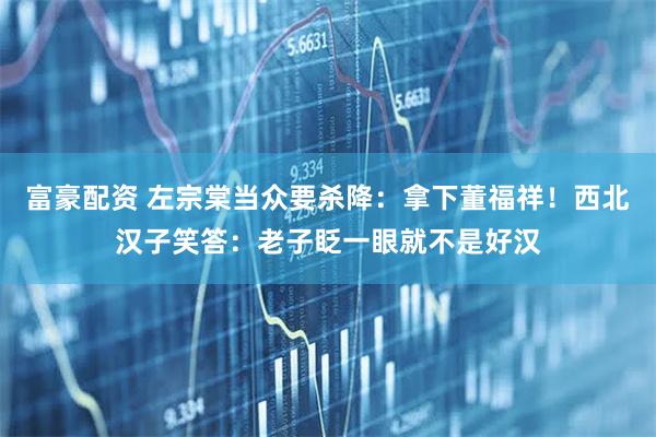 富豪配资 左宗棠当众要杀降:拿下董福祥!西北汉子笑答:老子眨一眼就不是好汉