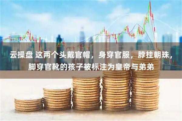 云操盘 这两个头戴官帽，身穿官服，脖挂朝珠，脚穿官靴的孩子被标注为皇帝与弟弟