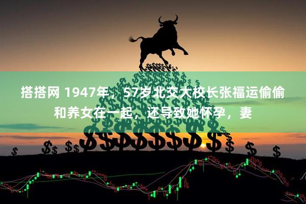 搭搭网 1947年，57岁北交大校长张福运偷偷和养女在一起，还导致她怀孕，妻