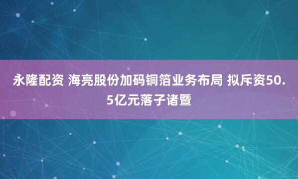 永隆配资 海亮股份加码铜箔业务布局 拟斥资50.5亿元落子诸暨