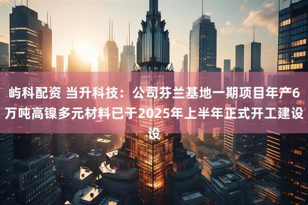 屿科配资 当升科技：公司芬兰基地一期项目年产6万吨高镍多元材料已于2025年上半年正式开工建设