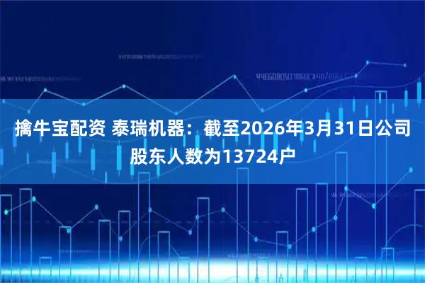 擒牛宝配资 泰瑞机器：截至2026年3月31日公司股东人数为13724户