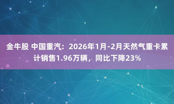 金牛股 中国重汽：2026年1月-2月天然气重卡累计销售1.96万辆，同比下降23%