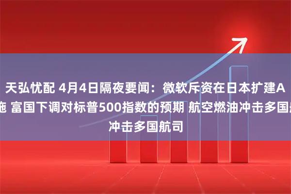 天弘忧配 4月4日隔夜要闻：微软斥资在日本扩建AI设施 富国下调对标普500指数的预期 航空燃油冲击多国航司
