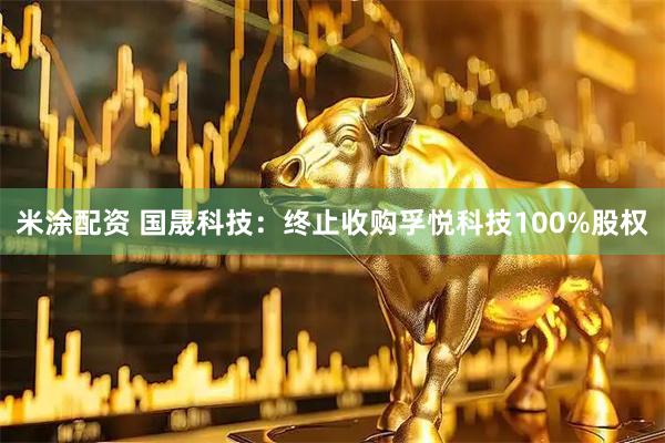 米涂配资 国晟科技：终止收购孚悦科技100%股权