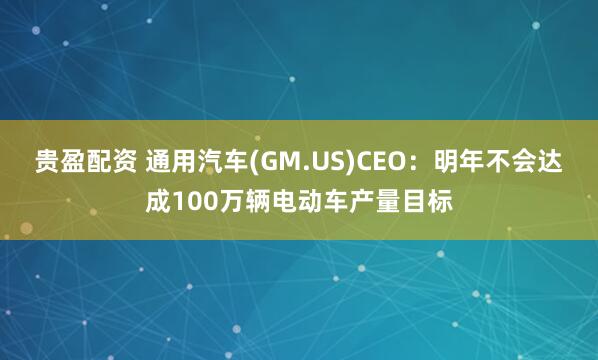 贵盈配资 通用汽车(GM.US)CEO：明年不会达成100万辆电动车产量目标