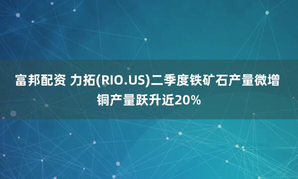 富邦配资 力拓(RIO.US)二季度铁矿石产量微增 铜产量跃升近20%