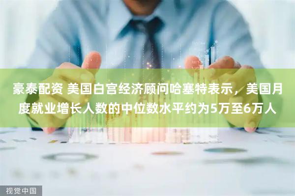 豪泰配资 美国白宫经济顾问哈塞特表示，美国月度就业增长人数的中位数水平约为5万至6万人
