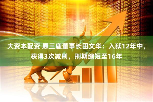 大资本配资 原三鹿董事长田文华：入狱12年中，获得3次减刑，刑期缩短至16年