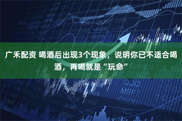 广禾配资 喝酒后出现3个现象，说明你已不适合喝酒，再喝就是“玩命”