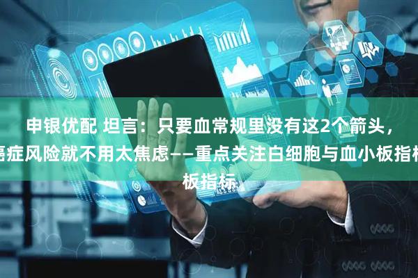 申银优配 坦言：只要血常规里没有这2个箭头，癌症风险就不用太焦虑——重点关注白细胞与血小板指标