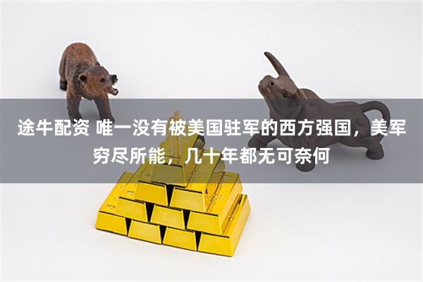 途牛配资 唯一没有被美国驻军的西方强国，美军穷尽所能，几十年都无可奈何