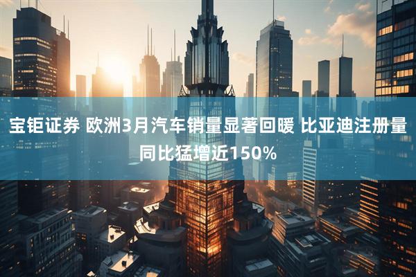 宝钜证券 欧洲3月汽车销量显著回暖 比亚迪注册量同比猛增近150%