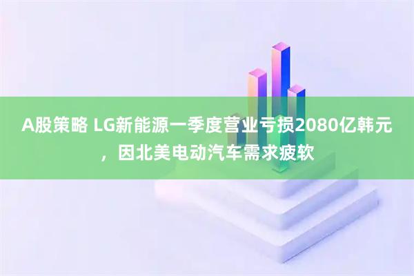 A股策略 LG新能源一季度营业亏损2080亿韩元，因北美电动汽车需求疲软