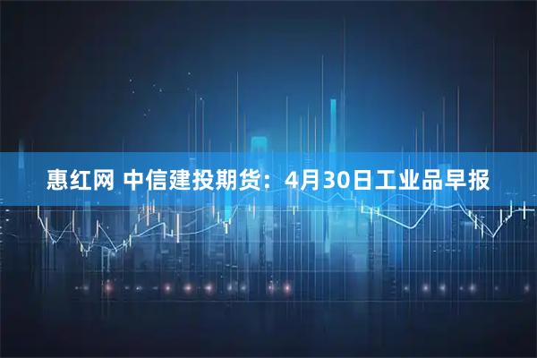 惠红网 中信建投期货：4月30日工业品早报