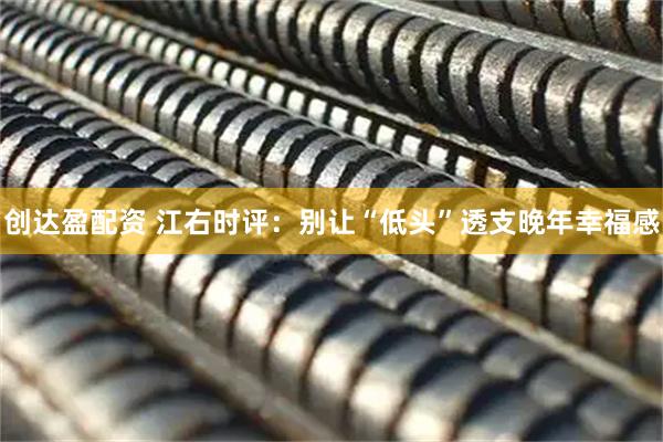 创达盈配资 江右时评：别让“低头”透支晚年幸福感