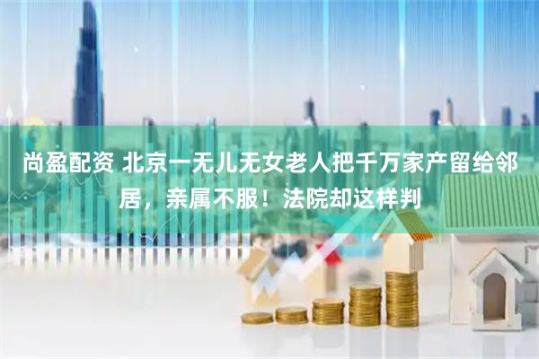 尚盈配资 北京一无儿无女老人把千万家产留给邻居，亲属不服！法院却这样判