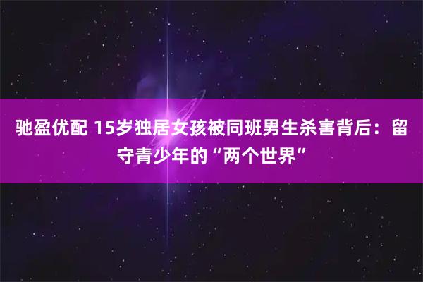 驰盈优配 15岁独居女孩被同班男生杀害背后:留守青少年的“两个世界”