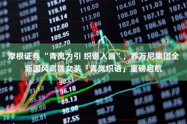 摩根证券 “青岚为引 织语入画”，乔万尼集团全新国风高端女装「青岚织语」重磅启航