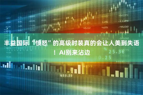 丰益国际 “愤怒”的高级时装真的会让人美到失语！AI别来沾边