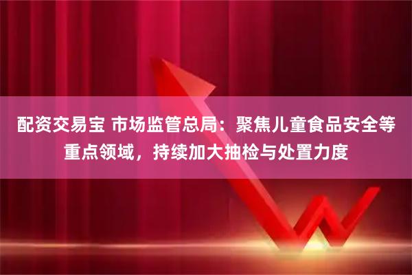 配资交易宝 市场监管总局：聚焦儿童食品安全等重点领域，持续加大抽检与处置力度