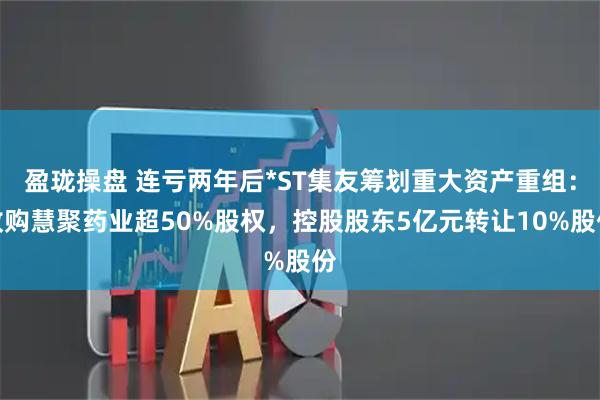 盈珑操盘 连亏两年后*ST集友筹划重大资产重组：收购慧聚药业超50%股权，控股股东5亿元转让10%股份