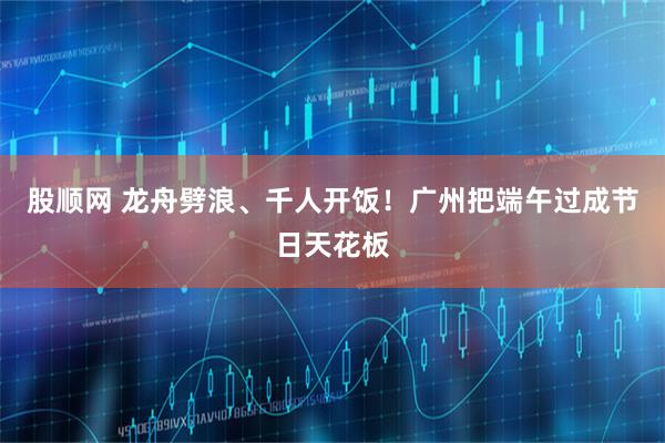 股顺网 龙舟劈浪、千人开饭！广州把端午过成节日天花板